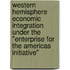 Western hemisphere economic integration under the "enterprise for the Americas initiative"