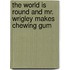 The World is Round and Mr. Wrigley Makes Chewing Gum