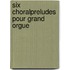 Six Choralpreludes pour Grand Orgue