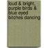 Loud & Bright, Purple Birds & Blue Eyed Bitches Dancing