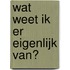 Wat weet ik er eigenlijk van?