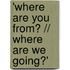 'Where are you from? // Where are we going?'
