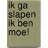 Ik ga slapen ik ben moe!