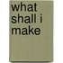 What Shall I Make