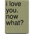 I Love You. Now What?
