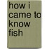 How I Came To Know Fish
