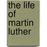 The Life Of Martin Luther by George Frederick Behringer