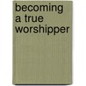 Becoming A True Worshipper by Tom Kraeuter