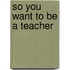 So You Want To Be A Teacher