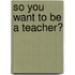 So You Want To Be A Teacher?