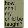 How Shall My Child Be Taught? by Louisa Parsons Stone Hopkins