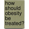 How Should Obesity Be Treated? by Stefan Kiesbye