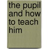 The Pupil And How To Teach Him by Unknown