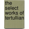 The Select Works Of Tertullian by Tertullian
