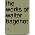 The Works Of Walter Bagehot ..