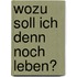 Wozu soll ich denn noch leben?
