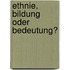 Ethnie, Bildung oder Bedeutung?