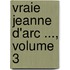 Vraie Jeanne D'Arc ..., Volume 3