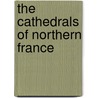 The Cathedrals Of Northern France by Thomas Francis Bumpus