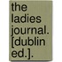 The Ladies Journal. [Dublin Ed.].