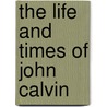The Life And Times Of John Calvin by Paul Emil Henry