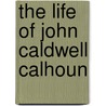 The Life Of John Caldwell Calhoun by Unknown