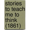 Stories To Teach Me To Think (1861) by T.D.P. Stone
