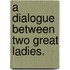 A Dialogue Between Two Great Ladies.