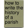 How To Write The History Of A Parish by J. Charles 1843-1919 Cox