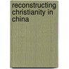 Reconstructing Christianity In China door Philip Wickeri