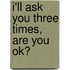 I'll Ask You Three Times, Are You Ok?