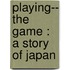 Playing-- The Game : A Story Of Japan