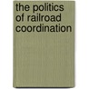 The Politics Of Railroad Coordination by Earl Latham