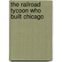 The Railroad Tycoon Who Built Chicago