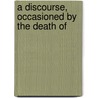 A Discourse, Occasioned By The Death Of by Unknown