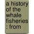 A History Of The Whale Fisheries : From