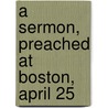 A Sermon, Preached At Boston, April 25 by Unknown
