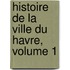 Histoire de La Ville Du Havre, Volume 1