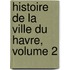 Histoire de La Ville Du Havre, Volume 2