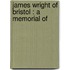 James Wright Of Bristol : A Memorial Of