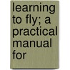 Learning To Fly; A Practical Manual For by Harry Harper