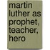 Martin Luther As Prophet, Teacher, Hero