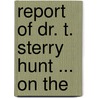 Report Of Dr. T. Sterry Hunt ... On The by Thomas Sterry Hunt