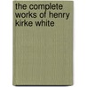 The Complete Works Of Henry Kirke White by Robert Southey