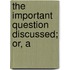 The Important Question Discussed; Or, A