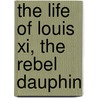 The Life Of Louis Xi, The Rebel Dauphin by Christopher Hare