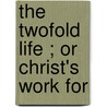 The Twofold Life ; Or Christ's Work For door Onbekend