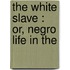 The White Slave : Or, Negro Life In The
