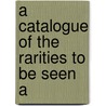 A Catalogue Of The Rarities To Be Seen A by Unknown