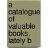 A Catalogue Of Valuable Books.  Lately B